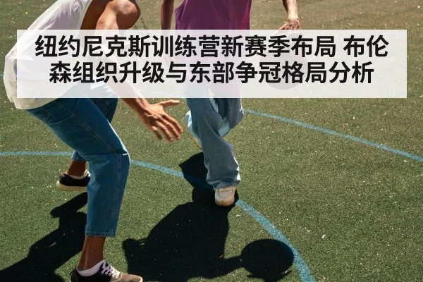 纽约尼克斯训练营新赛季布局 布伦森组织升级与东部争冠格局分析